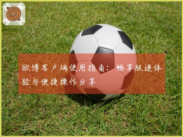 欧博客户端使用指南：畅享极速体验与便捷操作分享