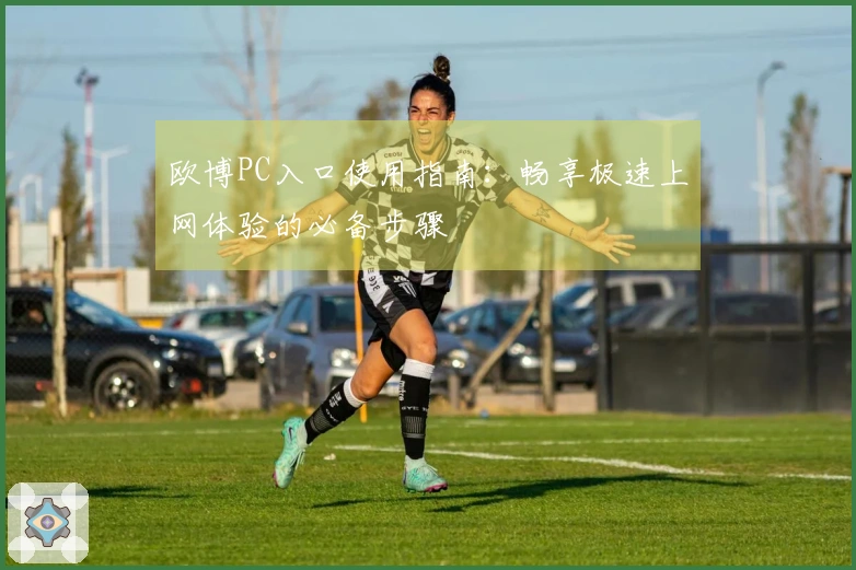 欧博PC入口使用指南：畅享极速上网体验的必备步骤